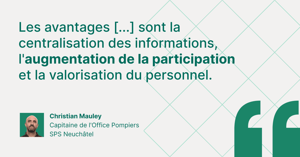 Citation de témoignage client de Christian Mauley, Capitaine de l'Office Pompiers SPS Neuchâtel : « Les avantages [...] sont la centralisation des informations, l'augmentation de la participation et la valorisation du personnel. »