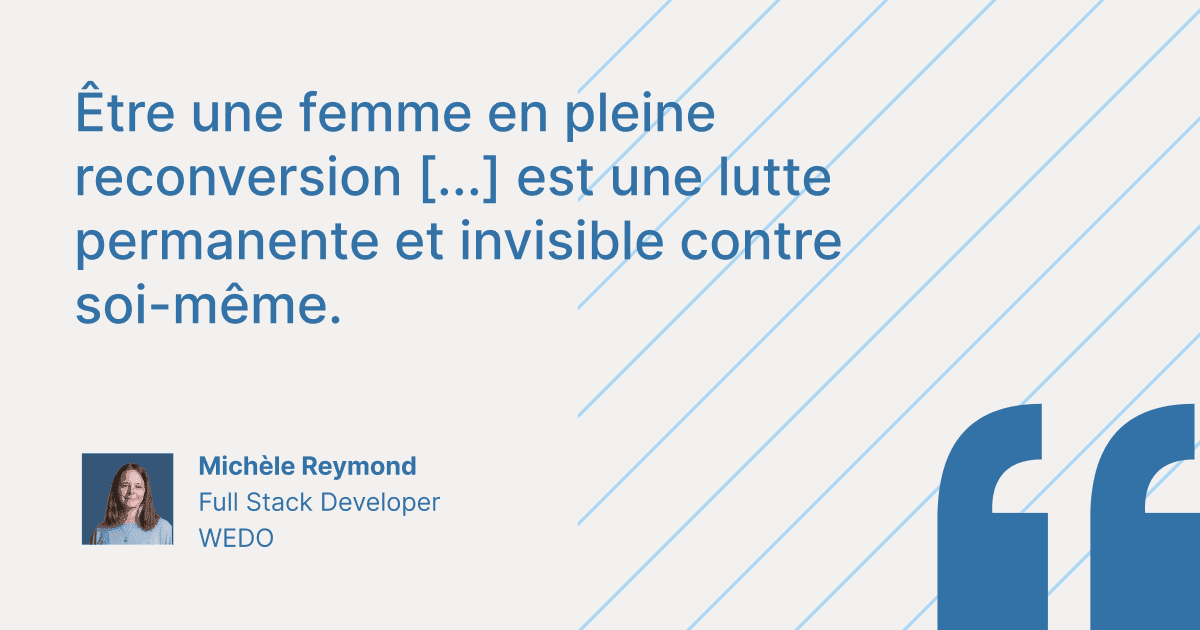 Citation de Michèle Reymond, Full Stack Developer chez WEDO : « Être une femme en pleine reconversion [...] est une lutte permanente et invisible contre soi-même. »