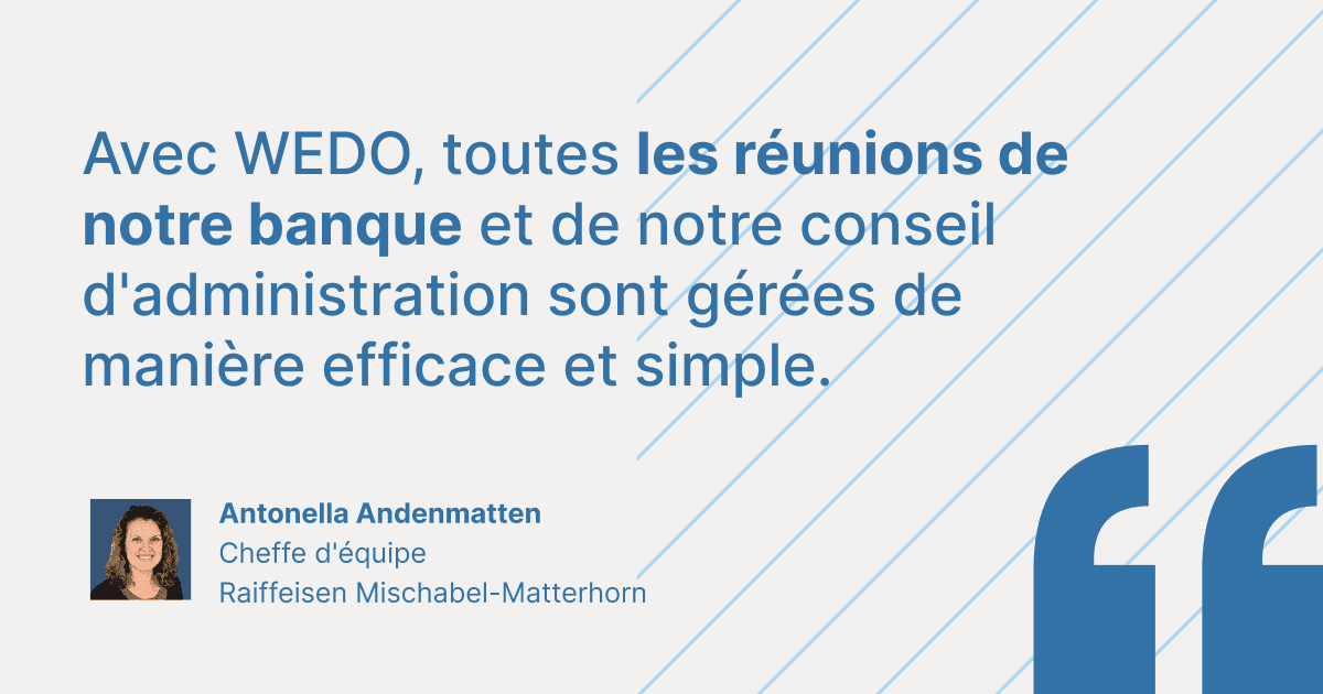 Citation de témoignage client d'Antonella Andenmatten, Cheffe d'équipe chez Raiffeisen Mischabel-Matterhorn : « Avec WEDO, toutes les réunions de notre banque et de notre conseil d'administration sont gérées de manière efficace et simple. »